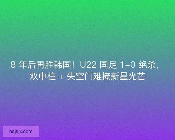 8 年后再胜韩国！U22 国足 1-0 绝杀，双中柱 + 失空门难掩新星光芒