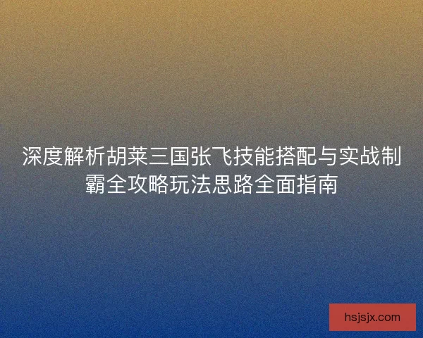 深度解析胡莱三国张飞技能搭配与实战制霸全攻略玩法思路全面指南
