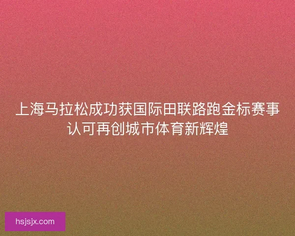 上海马拉松成功获国际田联路跑金标赛事认可再创城市体育新辉煌