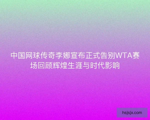 中国网球传奇李娜宣布正式告别WTA赛场回顾辉煌生涯与时代影响