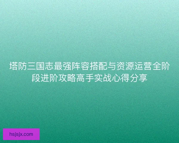 塔防三国志最强阵容搭配与资源运营全阶段进阶攻略高手实战心得分享