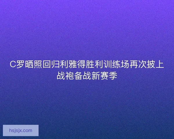 C罗晒照回归利雅得胜利训练场再次披上战袍备战新赛季