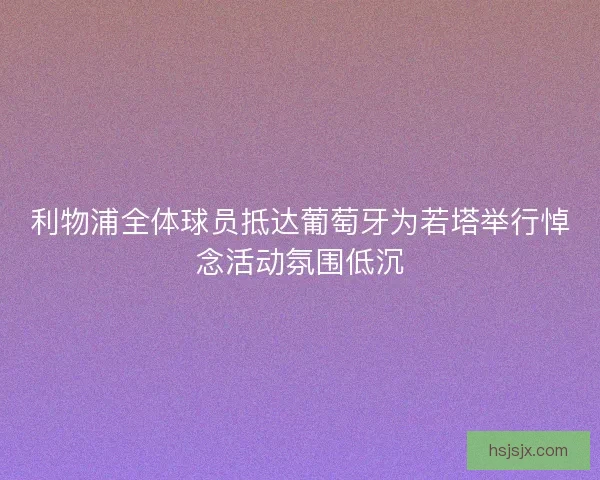 利物浦全体球员抵达葡萄牙为若塔举行悼念活动氛围低沉