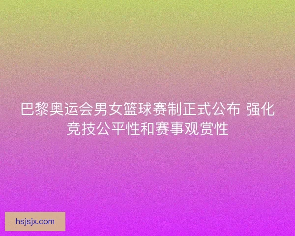 巴黎奥运会男女篮球赛制正式公布 强化竞技公平性和赛事观赏性