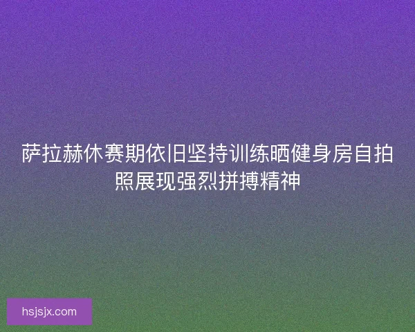 萨拉赫休赛期依旧坚持训练晒健身房自拍照展现强烈拼搏精神