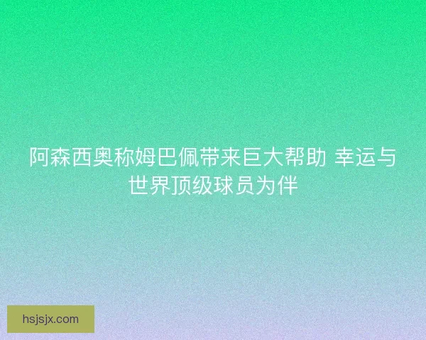 阿森西奥称姆巴佩带来巨大帮助 幸运与世界顶级球员为伴