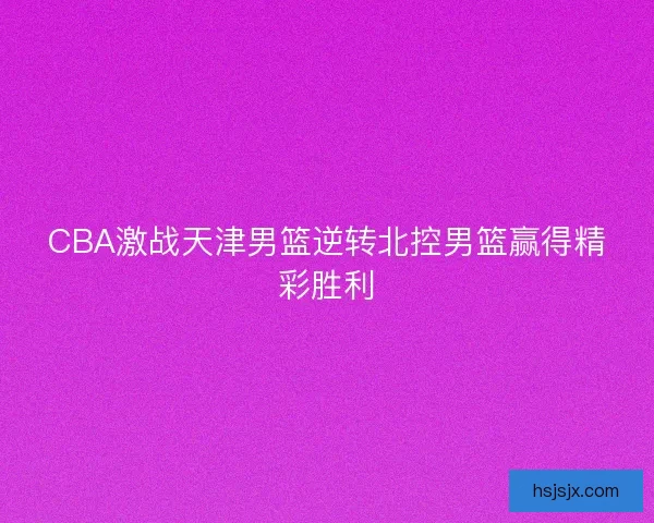 CBA激战天津男篮逆转北控男篮赢得精彩胜利