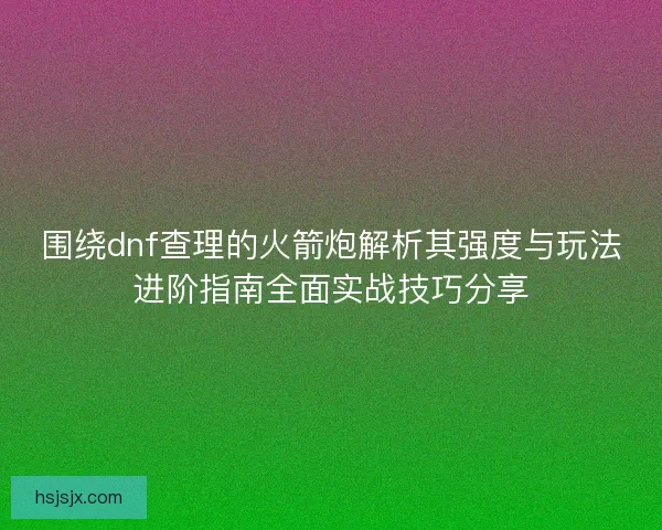 围绕dnf查理的火箭炮解析其强度与玩法进阶指南全面实战技巧分享