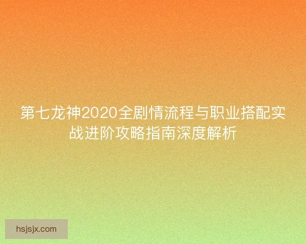 第七龙神2020全剧情流程与职业搭配实战进阶攻略指南深度解析