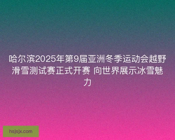 哈尔滨2025年第9届亚洲冬季运动会越野滑雪测试赛正式开赛 向世界展示冰雪魅力