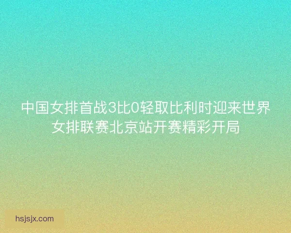 中国女排首战3比0轻取比利时迎来世界女排联赛北京站开赛精彩开局