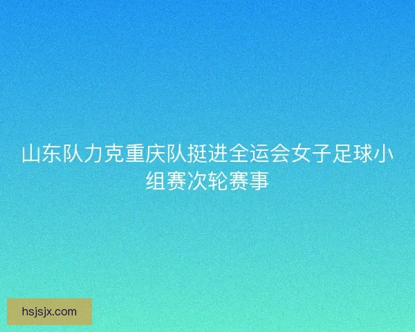 山东队力克重庆队挺进全运会女子足球小组赛次轮赛事