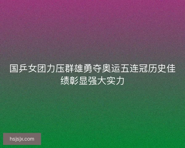 国乒女团力压群雄勇夺奥运五连冠历史佳绩彰显强大实力