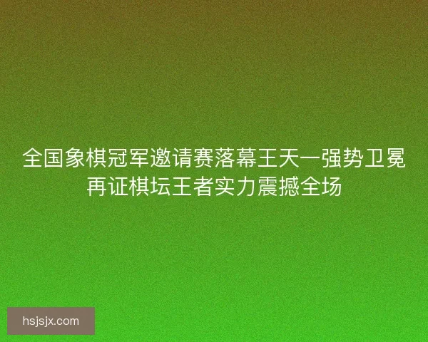 全国象棋冠军邀请赛落幕王天一强势卫冕再证棋坛王者实力震撼全场