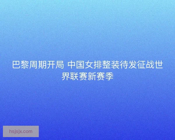 巴黎周期开局 中国女排整装待发征战世界联赛新赛季