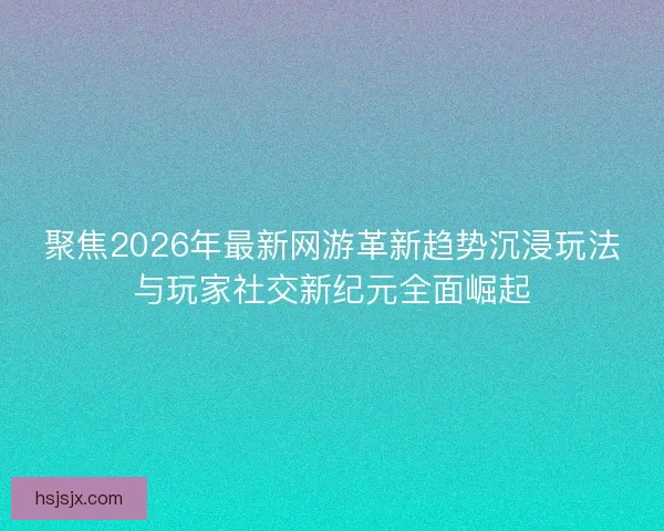聚焦2026年最新网游革新趋势沉浸玩法与玩家社交新纪元全面崛起