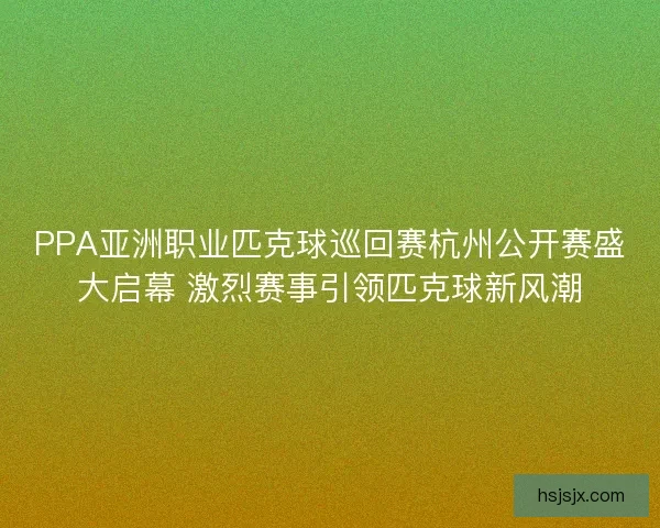 PPA亚洲职业匹克球巡回赛杭州公开赛盛大启幕 激烈赛事引领匹克球新风潮