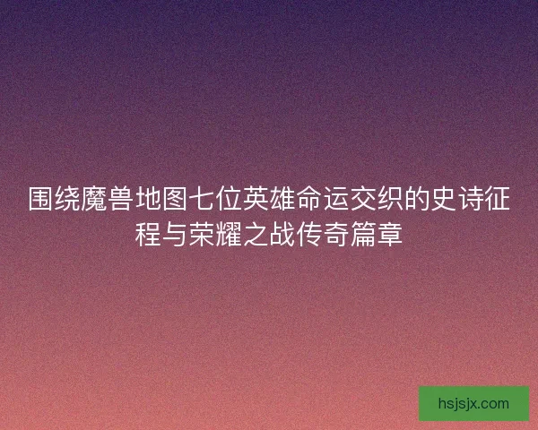 围绕魔兽地图七位英雄命运交织的史诗征程与荣耀之战传奇篇章