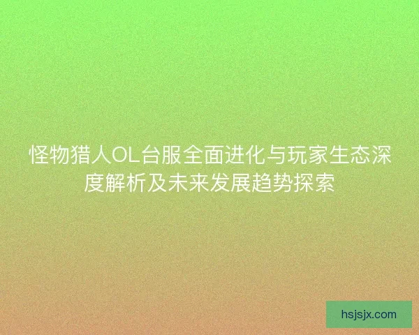 怪物猎人OL台服全面进化与玩家生态深度解析及未来发展趋势探索