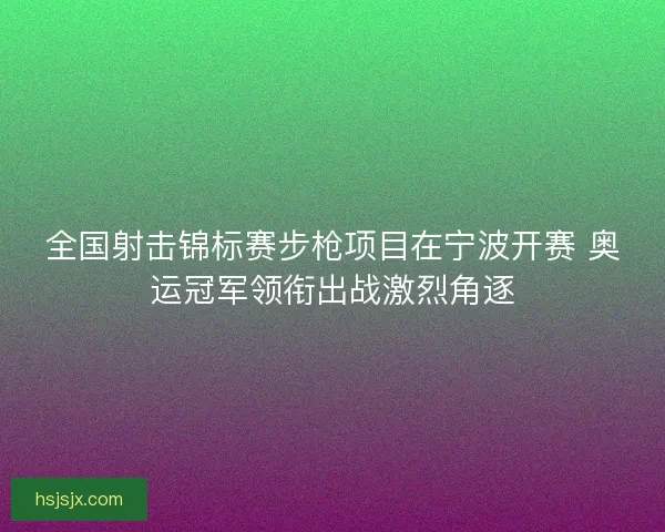 全国射击锦标赛步枪项目在宁波开赛 奥运冠军领衔出战激烈角逐